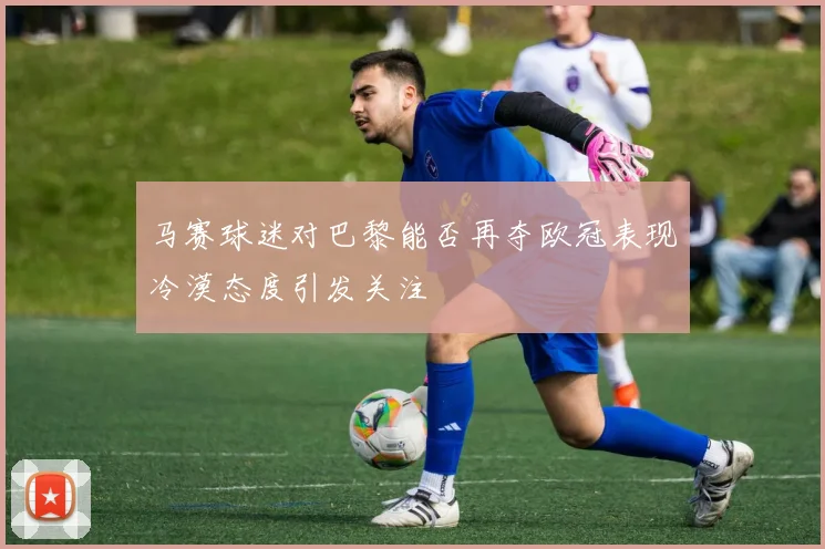 马赛球迷对巴黎能否再夺欧冠表现冷漠态度引发关注