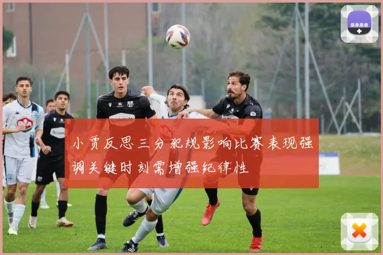 小贾反思三分犯规影响比赛表现强调关键时刻需增强纪律性