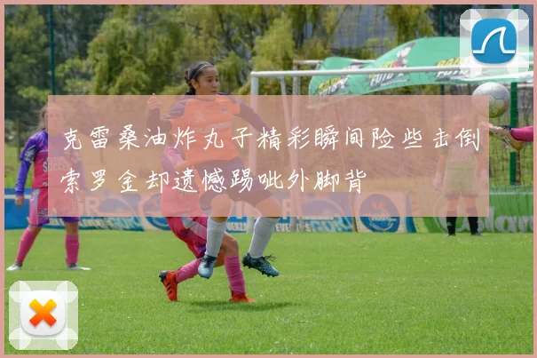 克雷桑油炸丸子精彩瞬间险些击倒索罗金却遗憾踢呲外脚背