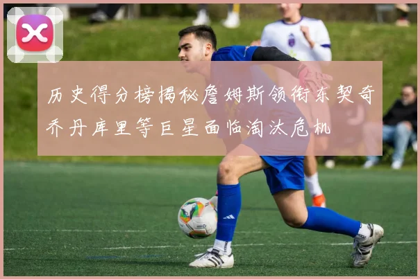 历史得分榜揭秘詹姆斯领衔东契奇乔丹库里等巨星面临淘汰危机