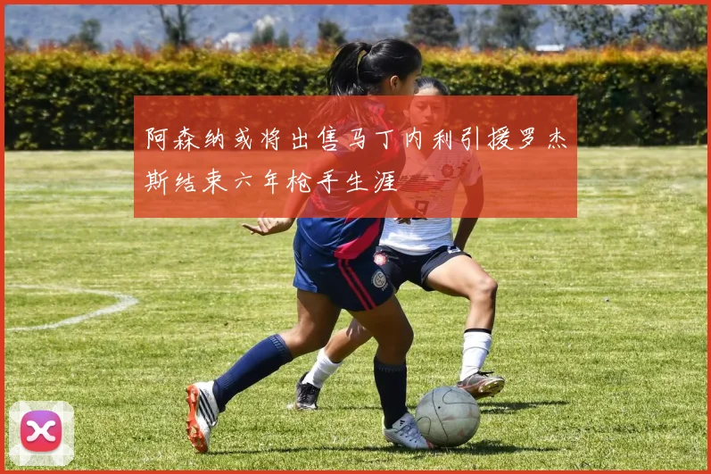 阿森纳或将出售马丁内利引援罗杰斯结束六年枪手生涯
