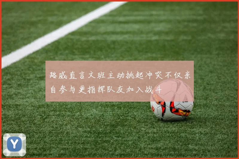 路威直言文班主动挑起冲突不仅亲自参与更指挥队友加入战斗