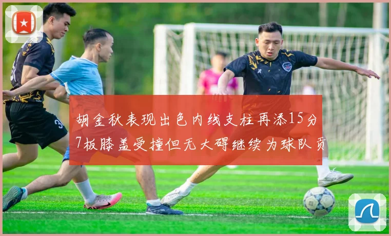胡金秋表现出色内线支柱再添15分7板膝盖受撞但无大碍继续为球队贡献力量