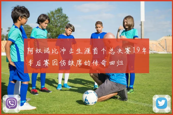 阿奴诺比冲击生涯首个总决赛19年季后赛因伤缺席的传奇回归