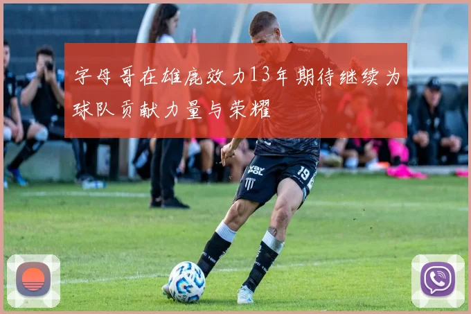 字母哥在雄鹿效力13年期待继续为球队贡献力量与荣耀