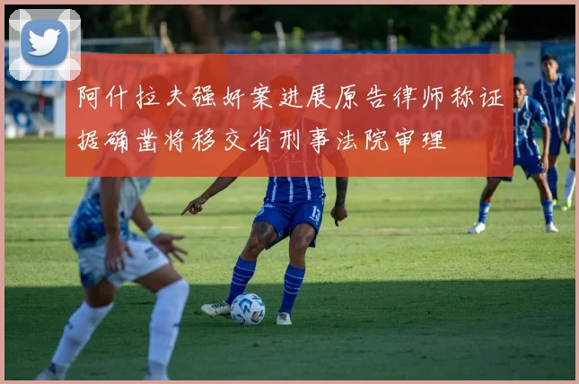 阿什拉夫强奸案进展原告律师称证据确凿将移交省刑事法院审理