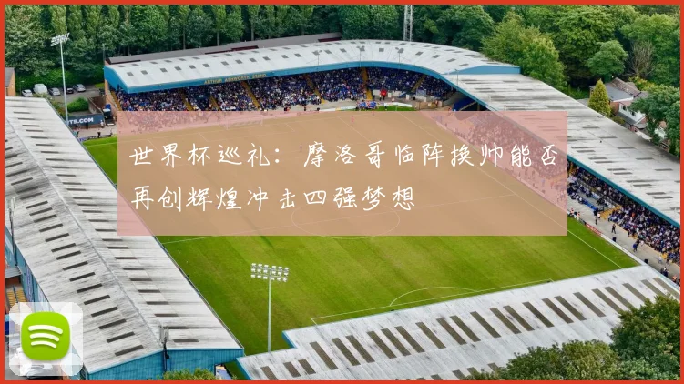 世界杯巡礼：摩洛哥临阵换帅能否再创辉煌冲击四强梦想