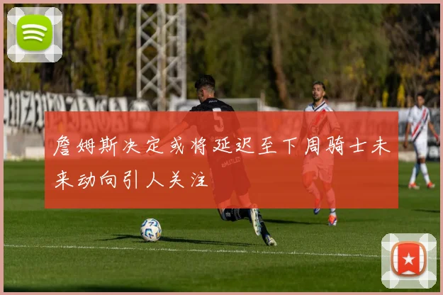 詹姆斯决定或将延迟至下周骑士未来动向引人关注