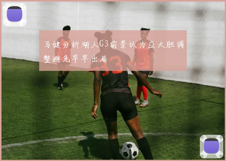 马健分析湖人G3前景认为应大胆调整避免早早出局