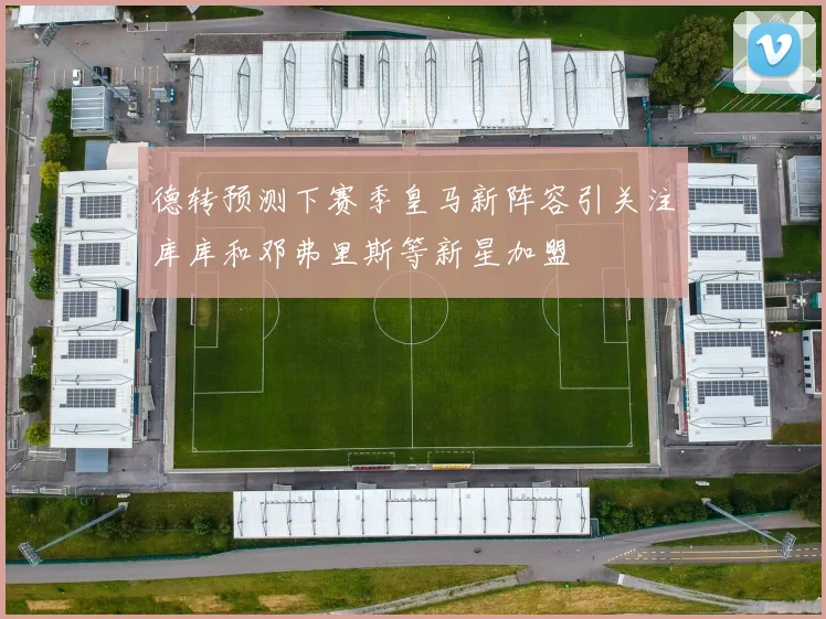 德转预测下赛季皇马新阵容引关注库库和邓弗里斯等新星加盟